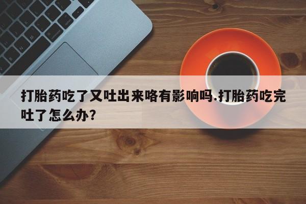 堕胎药购买联系打胎药吃了又吐出来咯有影响吗.打胎药吃完吐了怎么办？
