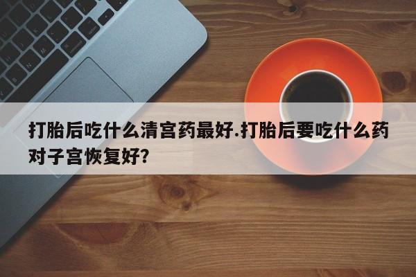 堕胎药购买联系打胎后吃什么清宫药最好.打胎后要吃什么药对子宫恢复好？