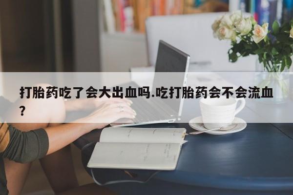 堕胎药购买联系打胎药吃了会大出血吗.吃打胎药会不会流血？