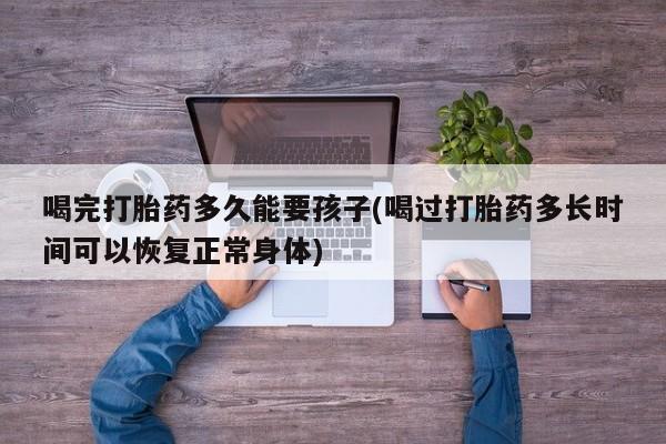 堕胎药购买联系喝完打胎药多久能要孩子(喝过打胎药多长时间可以恢复正常身体)