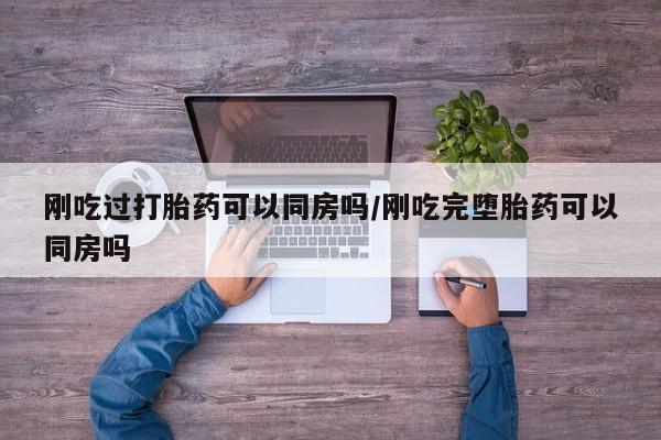 堕胎药购买联系刚吃过打胎药可以同房吗/刚吃完堕胎药可以同房吗
