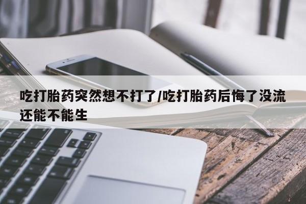堕胎药购买联系吃打胎药突然想不打了/吃打胎药后悔了没流还能不能生