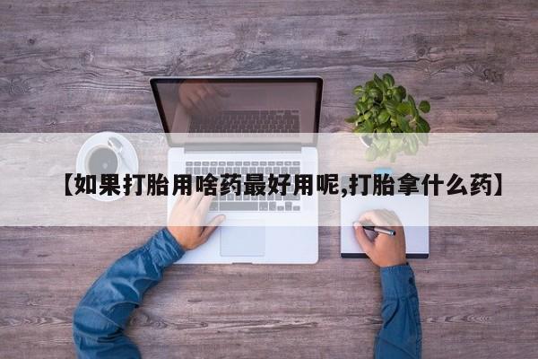 堕胎药购买联系【如果打胎用啥药最好用呢,打胎拿什么药】