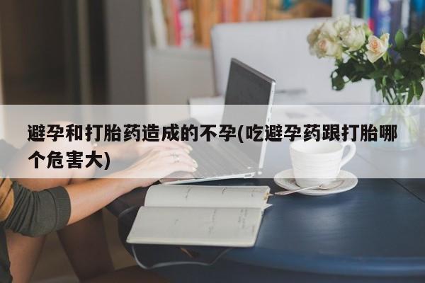 堕胎药购买联系避孕和打胎药造成的不孕(吃避孕药跟打胎哪个危害大)