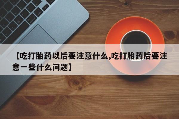 堕胎药购买联系【吃打胎药以后要注意什么,吃打胎药后要注意一些什么问题】