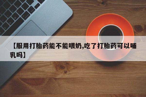 堕胎药购买联系【服用打胎药能不能喂奶,吃了打胎药可以哺乳吗】
