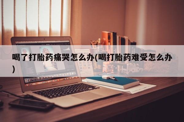 堕胎药购买联系喝了打胎药痛哭怎么办(喝打胎药难受怎么办)