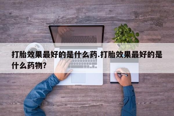 堕胎药购买联系打胎效果最好的是什么药.打胎效果最好的是什么药物？