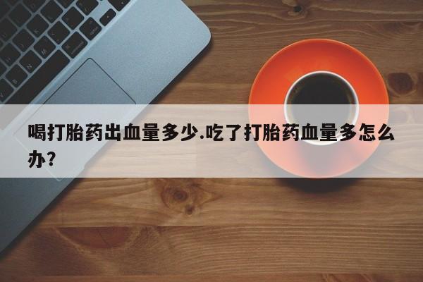 堕胎药购买联系喝打胎药出血量多少.吃了打胎药血量多怎么办？