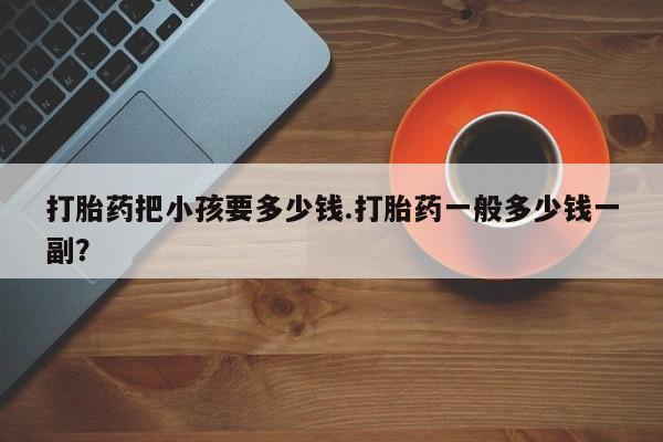 堕胎药购买联系打胎药把小孩要多少钱.打胎药一般多少钱一副？