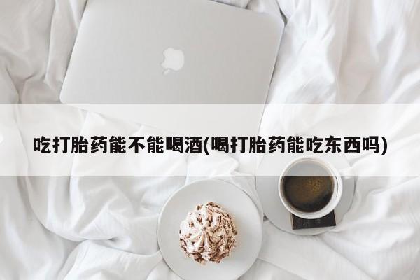 堕胎药购买联系吃打胎药能不能喝酒(喝打胎药能吃东西吗)