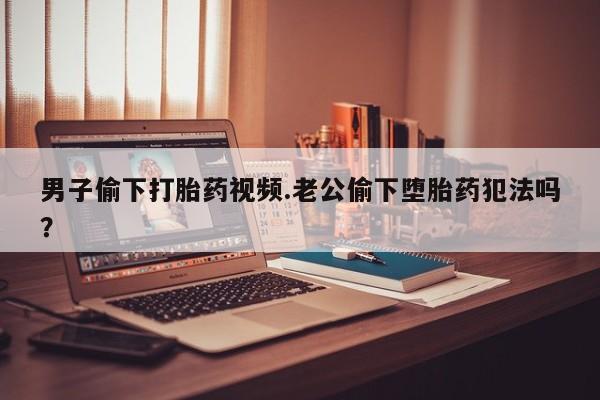 堕胎药购买联系男子偷下打胎药视频.老公偷下堕胎药犯法吗？