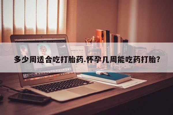 堕胎药购买联系多少周适合吃打胎药.怀孕几周能吃药打胎？