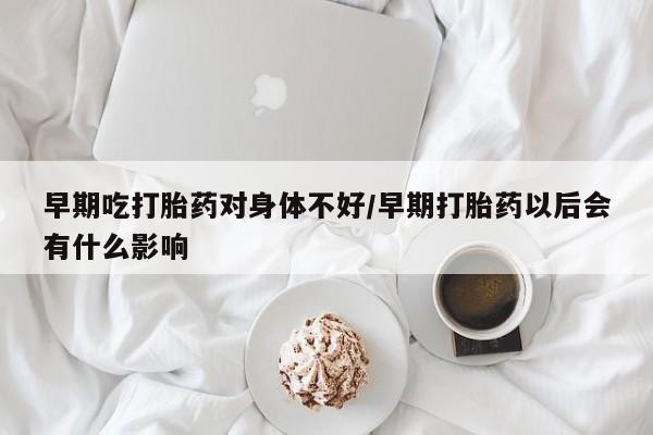 堕胎药购买联系早期吃打胎药对身体不好/早期打胎药以后会有什么影响