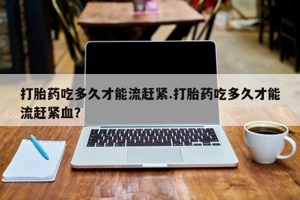 堕胎药购买联系打胎药吃多久才能流赶紧.打胎药吃多久才能流赶紧血？