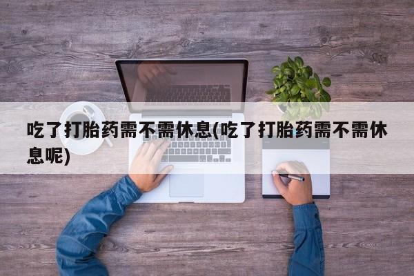 堕胎药购买联系吃了打胎药需不需休息(吃了打胎药需不需休息呢)