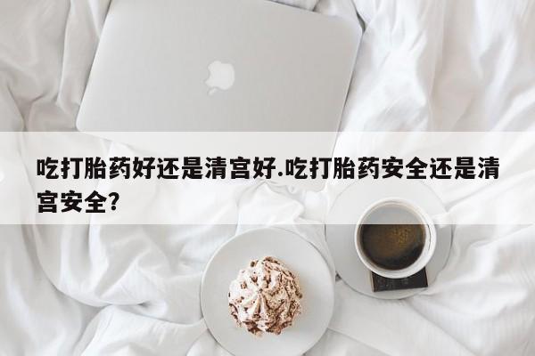 堕胎药购买联系吃打胎药好还是清宫好.吃打胎药安全还是清宫安全？