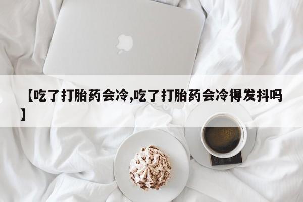 堕胎药购买联系【吃了打胎药会冷,吃了打胎药会冷得发抖吗】