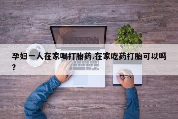 堕胎药购买联系孕妇一人在家喝打胎药.在家吃药打胎可以吗？