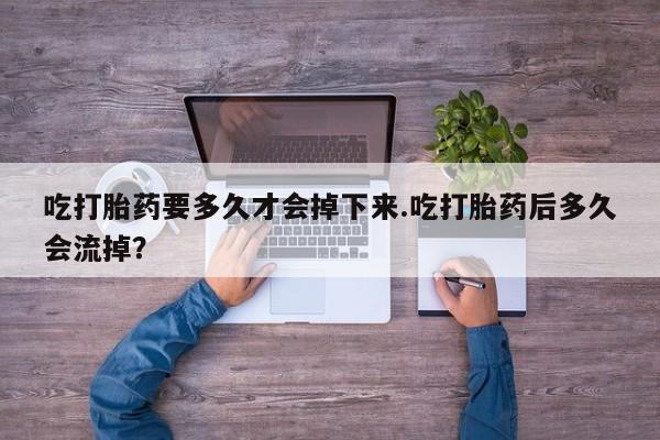 堕胎药购买联系吃打胎药要多久才会掉下来.吃打胎药后多久会流掉？