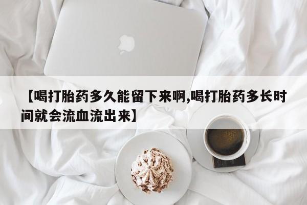 堕胎药购买联系【喝打胎药多久能留下来啊,喝打胎药多长时间就会流血流出来】