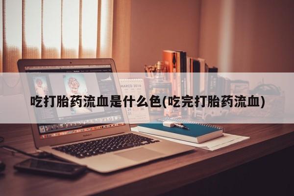 堕胎药购买联系吃打胎药流血是什么色(吃完打胎药流血)