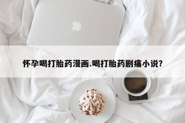 堕胎药购买联系怀孕喝打胎药漫画.喝打胎药剧痛小说？