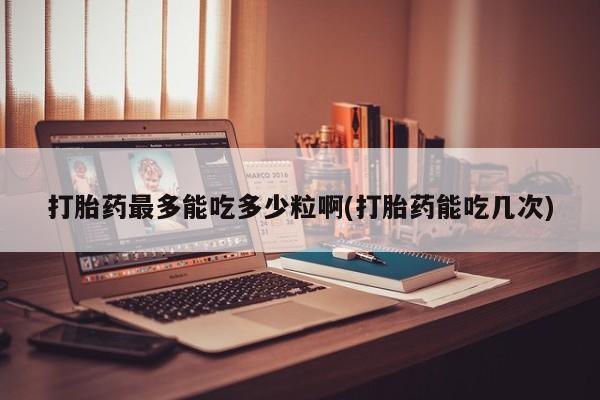堕胎药购买联系打胎药最多能吃多少粒啊(打胎药能吃几次)