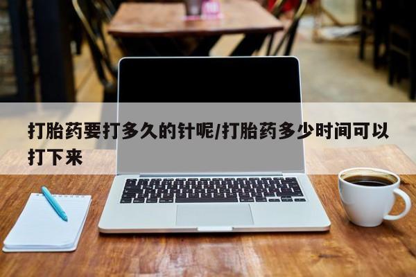 堕胎药购买联系打胎药要打多久的针呢/打胎药多少时间可以打下来