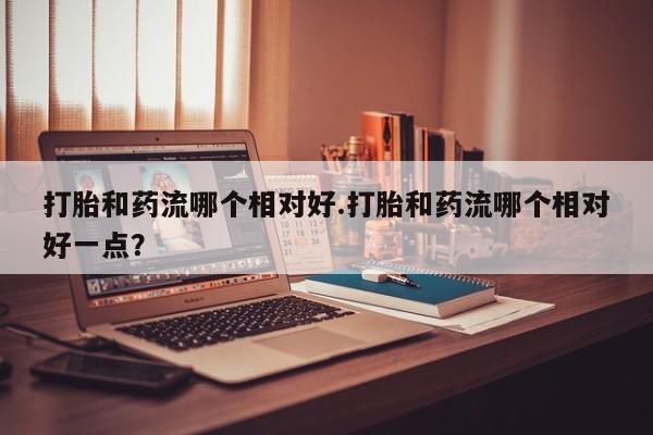 堕胎药购买联系打胎和药流哪个相对好.打胎和药流哪个相对好一点？