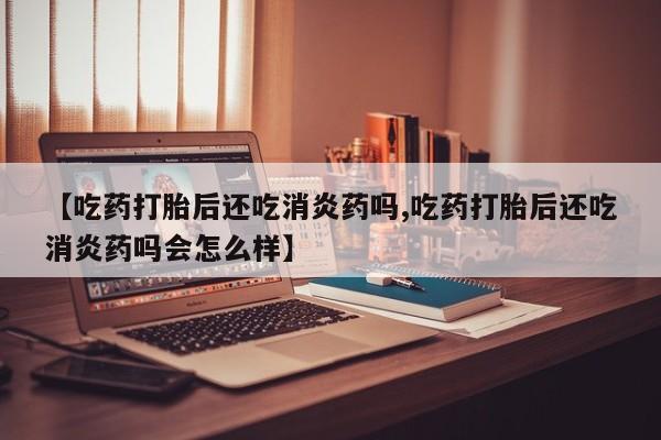 堕胎药购买联系【吃药打胎后还吃消炎药吗,吃药打胎后还吃消炎药吗会怎么样】