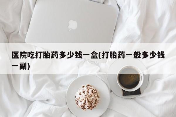 堕胎药购买联系医院吃打胎药多少钱一盒(打胎药一般多少钱一副)