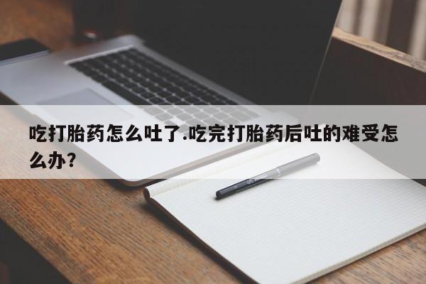 堕胎药购买联系吃打胎药怎么吐了.吃完打胎药后吐的难受怎么办？