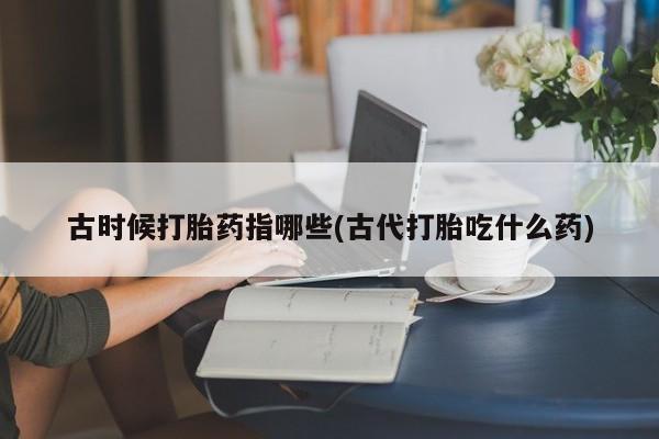 堕胎药购买联系古时候打胎药指哪些(古代打胎吃什么药)