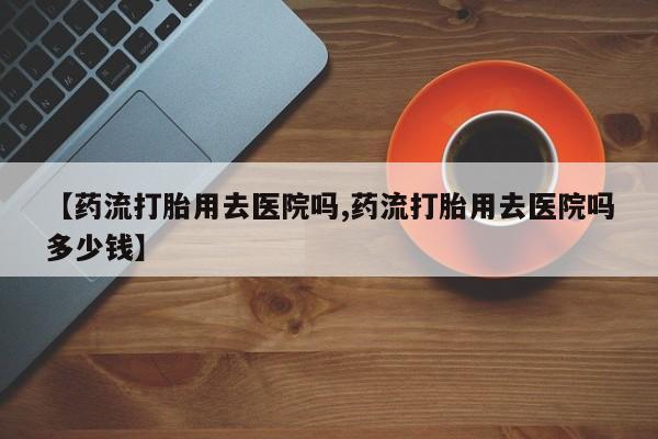 堕胎药购买联系【药流打胎用去医院吗,药流打胎用去医院吗多少钱】