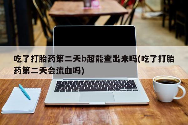 堕胎药购买联系吃了打胎药第二天b超能查出来吗(吃了打胎药第二天会流血吗)