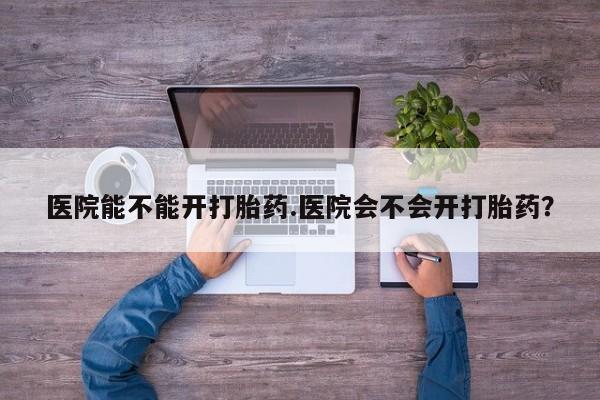 堕胎药购买联系医院能不能开打胎药.医院会不会开打胎药？