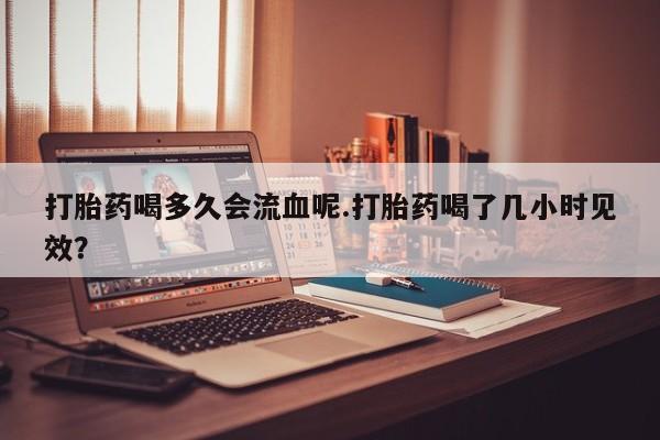 堕胎药购买联系打胎药喝多久会流血呢.打胎药喝了几小时见效？