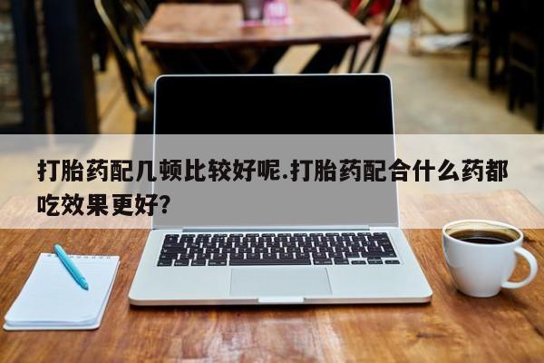 堕胎药购买联系打胎药配几顿比较好呢.打胎药配合什么药都吃效果更好？