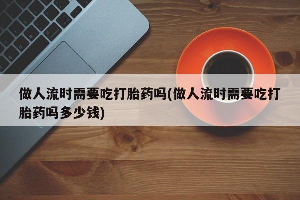 堕胎药购买联系做人流时需要吃打胎药吗(做人流时需要吃打胎药吗多少钱)
