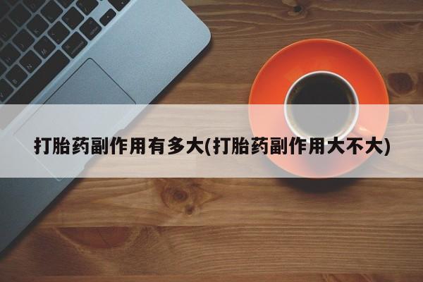堕胎药购买联系打胎药副作用有多大(打胎药副作用大不大)