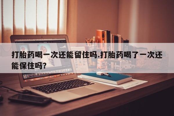 堕胎药购买联系打胎药喝一次还能留住吗.打胎药喝了一次还能保住吗？