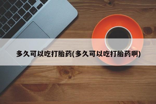 堕胎药购买联系多久可以吃打胎药(多久可以吃打胎药啊)