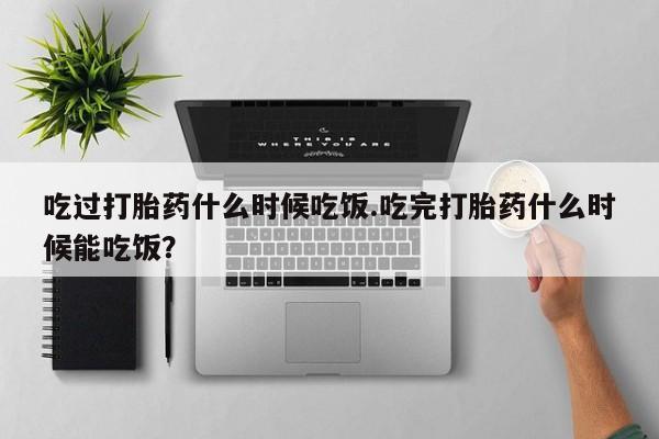 堕胎药购买联系吃过打胎药什么时候吃饭.吃完打胎药什么时候能吃饭？