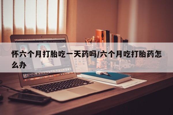 堕胎药购买联系怀六个月打胎吃一天药吗/六个月吃打胎药怎么办