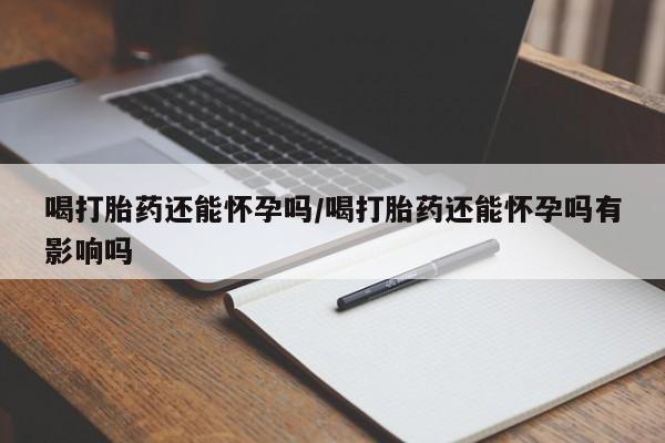 堕胎药购买联系喝打胎药还能怀孕吗/喝打胎药还能怀孕吗有影响吗