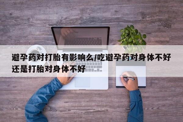堕胎药购买联系避孕药对打胎有影响么/吃避孕药对身体不好还是打胎对身体不好
