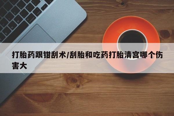 堕胎药购买联系打胎药跟钳刮术/刮胎和吃药打胎清宫哪个伤害大