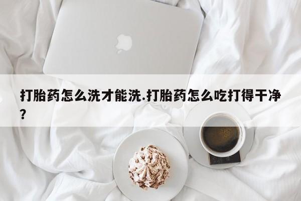 堕胎药购买联系打胎药怎么洗才能洗.打胎药怎么吃打得干净？