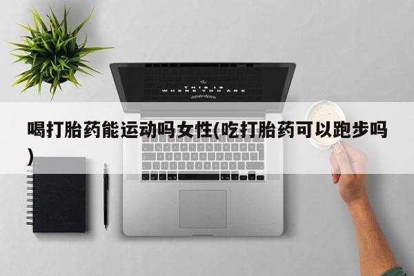 堕胎药购买联系喝打胎药能运动吗女性(吃打胎药可以跑步吗)